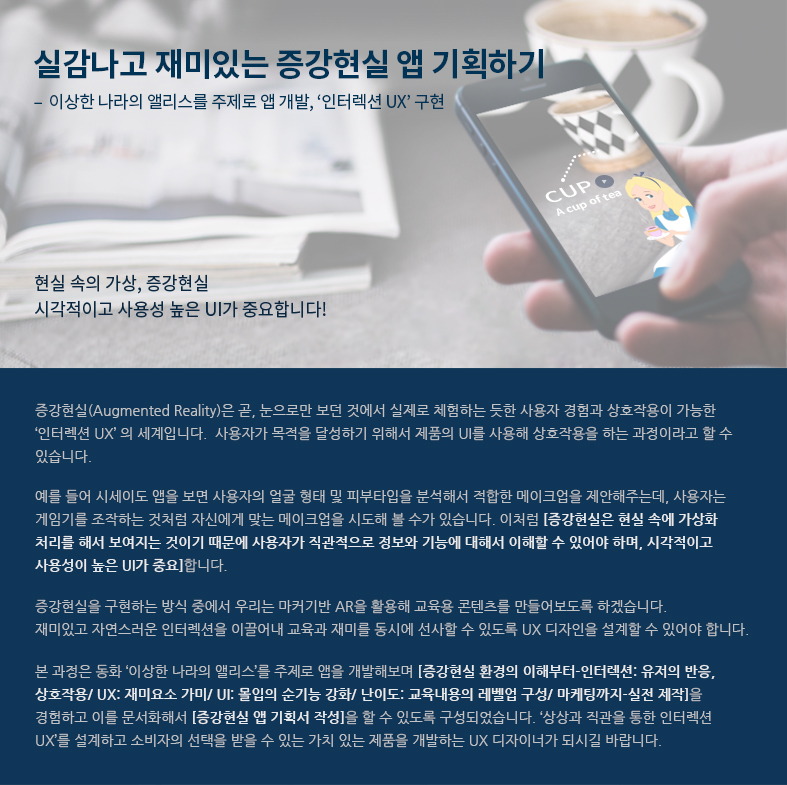 증강현실(AR) UX/UI-이상한 나라의 앨리스를 주제로 앱 개발, ‘인터렉션 UX’ 구현  / 현실 속의 가상, 증강현실/ 시각적이고 사용성 높은 UI가 중요합니다! / 증강현실(Augmented Reality)은 곧, 눈으로만 보던 것에서 실제로 체험하는 듯한 사용자 경험과 상호작용이 가능한 ‘인터렉션 UX’의 세계입니다. 사용자가 목적을 달성하기 위해서 제품의 UI를 사용해 상호작용을 하는 과정이라고 할 수 있습니다.

예를 들어 시세이도 앱을 보면 사용자의 얼굴 형태 및 피부타입을 분석해서 적합한 메이크업을 제안해주는데, 사용자는 게임기를 조작하는 것처럼 자신에게 맞는 메이크업을 시도해 볼 수가 있습니다. 이처럼 [증강현실은 현실 속에 가상화 처리를 해서 보여지는 것이기 때문에 사용자가 직관적으로 정보와 기능에 대해서 이해할 수 있어야 하며, 시각적이고 사용성이 높은 UI가 중요]합니다. 

증강현실을 구현하는 방식 중에서 우리는 마커기반 AR을 활용해 교육용 콘텐츠를 만들어보도록 하겠습
니다. 재미있고 자연스러운 인터렉션을 이끌어내 교육과 재미를 동시에 선사할 수 있도록 UX 디자인을 설계할 수 있어야 합니다. 

본 과정은 동화 ‘이상한 나라의 앨리스’를 주제로 앱을 개발해보며 [증강현실 환경의 이해부터-인터렉션: 유저의 반응, 상호작용/ UX: 재미요소 가미/ UI: 몰입의 순기능 강화/ 난이도: 교육내용의 레벨업 구성/ 마케팅까지-실전 제작]을 경험하고 이를 문서화해서 [증강현실 앱 기획서 작성]을 할 수 있도록 구성되었습니다. ‘상상과 직관을 통한 인터렉션 UX’를 설계하고 소비자의 선택을 받을 수 있는 가치 있는 제품을 개발하는 UX 디자이너가 되시길 바랍니다.